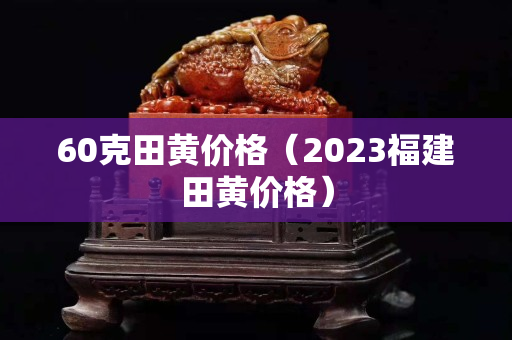 60克田黃價(jià)格（2023福建田黃價(jià)格）