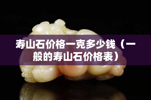 壽山石價(jià)格一克多少錢（一般的壽山石價(jià)格表）