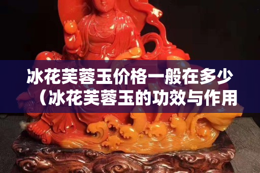 冰花芙蓉玉價(jià)格一般在多少（冰花芙蓉玉的功效與作用）