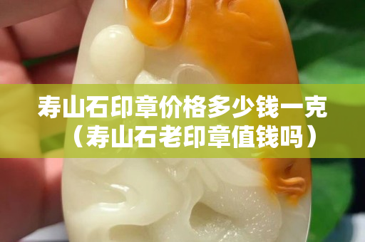 壽山石印章價(jià)格多少錢(qián)一克（壽山石老印章值錢(qián)嗎）