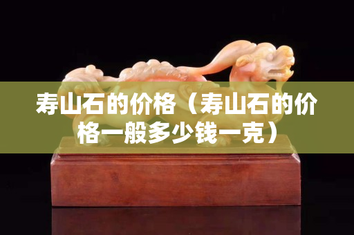 壽山石的價格（壽山石的價格一般多少錢一克）