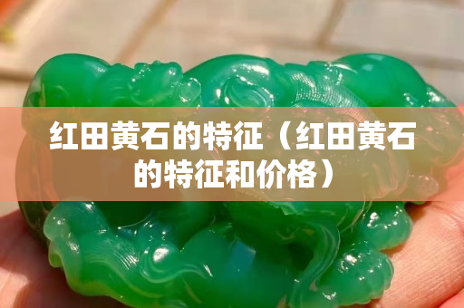 紅田黃石的特征（紅田黃石的特征和價格）