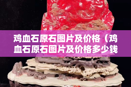 雞血石原石圖片及價格（雞血石原石圖片及價格多少錢一克）