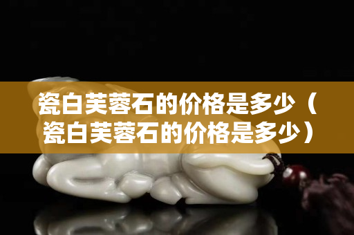 瓷白芙蓉石的價格是多少（瓷白芙蓉石的價格是多少）