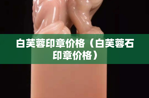 白芙蓉印章價格（白芙蓉石印章價格）