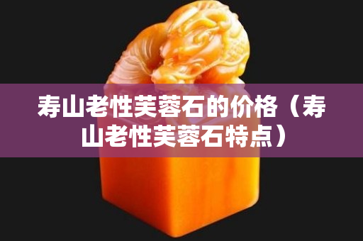壽山老性芙蓉石的價格（壽山老性芙蓉石特點）