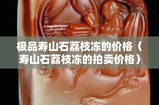 極品壽山石荔枝凍的價格（壽山石荔枝凍的拍賣價格）