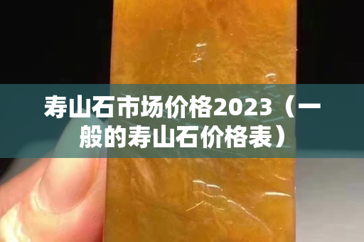 壽山石市場價格2023（一般的壽山石價格表）