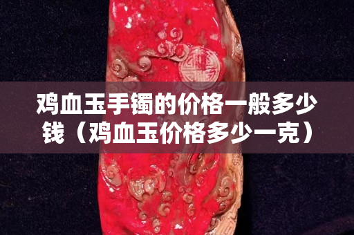 雞血玉手鐲的價格一般多少錢（雞血玉價格多少一克）
