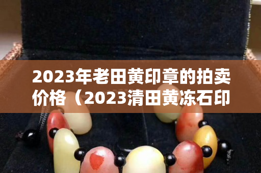 2023年老田黃印章的拍賣價(jià)格（2023清田黃凍石印章拍賣）