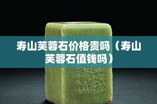 壽山芙蓉石價格貴嗎（壽山芙蓉石值錢嗎）