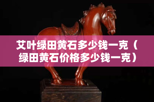 艾葉綠田黃石多少錢一克（綠田黃石價格多少錢一克）