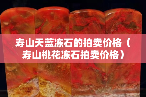 壽山天藍凍石的拍賣價格（壽山桃花凍石拍賣價格）