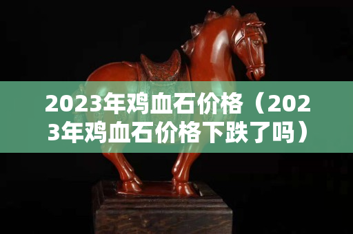 2023年雞血石價格（2023年雞血石價格下跌了嗎）