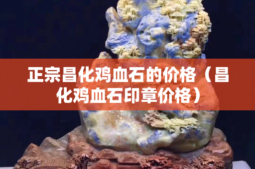 正宗昌化雞血石的價(jià)格（昌化雞血石印章價(jià)格）
