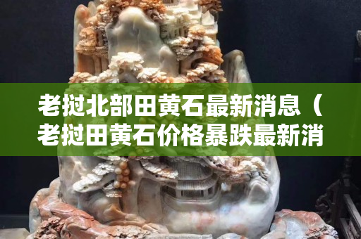 老撾北部田黃石最新消息（老撾田黃石價(jià)格暴跌最新消息）