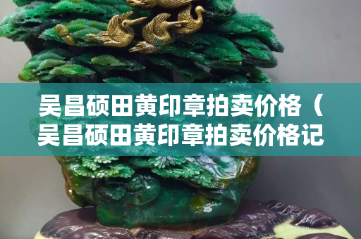 吳昌碩田黃印章拍賣價(jià)格（吳昌碩田黃印章拍賣價(jià)格記錄）