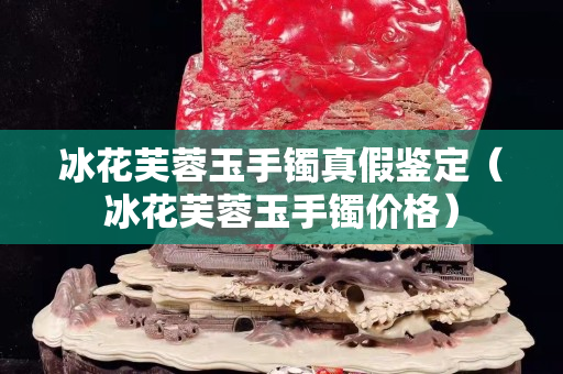 冰花芙蓉玉手鐲真假鑒定（冰花芙蓉玉手鐲價格）