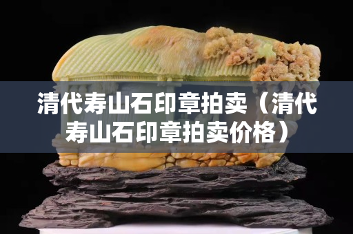 清代壽山石印章拍賣（清代壽山石印章拍賣價(jià)格）