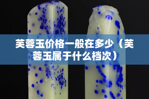 芙蓉玉價格一般在多少（芙蓉玉屬于什么檔次）