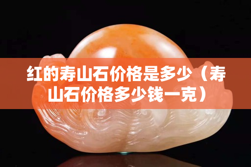 紅的壽山石價格是多少（壽山石價格多少錢一克）