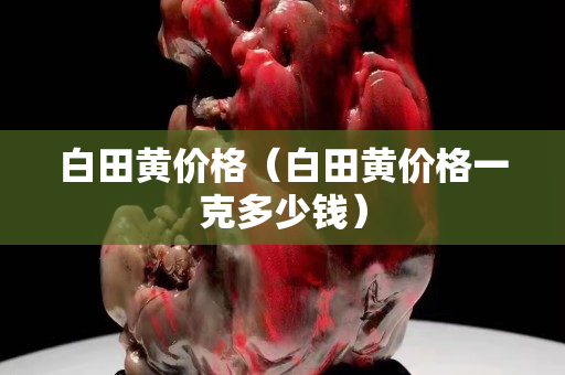 白田黃價(jià)格（白田黃價(jià)格一克多少錢）