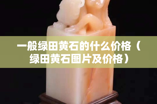 一般綠田黃石的什么價(jià)格（綠田黃石圖片及價(jià)格）