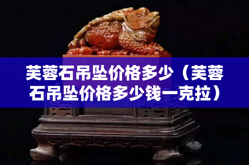 芙蓉石吊墜價(jià)格多少（芙蓉石吊墜價(jià)格多少錢一克拉）