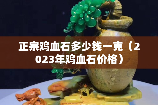 正宗雞血石多少錢(qián)一克（2023年雞血石價(jià)格）
