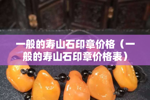 一般的壽山石印章價格（一般的壽山石印章價格表）