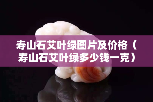 壽山石艾葉綠圖片及價格（壽山石艾葉綠多少錢一克）
