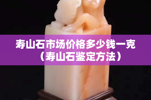 壽山石市場價格多少錢一克（壽山石鑒定方法）