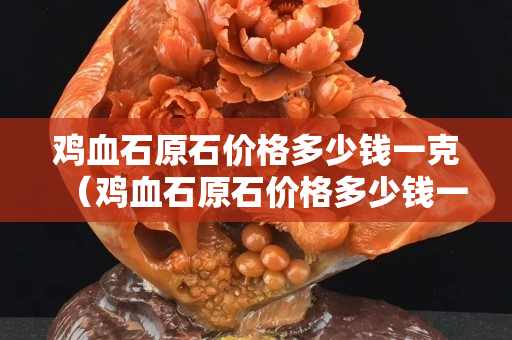 雞血石原石價(jià)格多少錢一克（雞血石原石價(jià)格多少錢一克2023年）