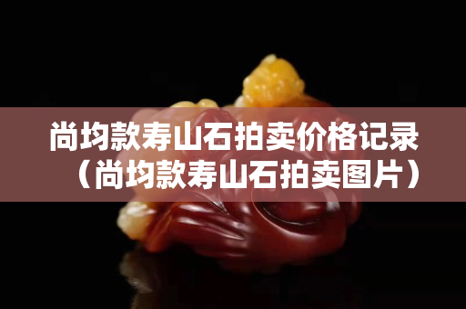尚均款壽山石拍賣價(jià)格記錄（尚均款壽山石拍賣圖片）