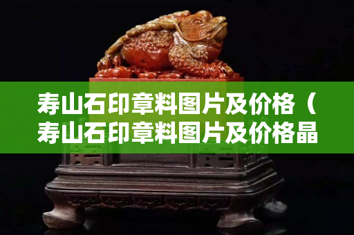 壽山石印章料圖片及價(jià)格（壽山石印章料圖片及價(jià)格晶泉）