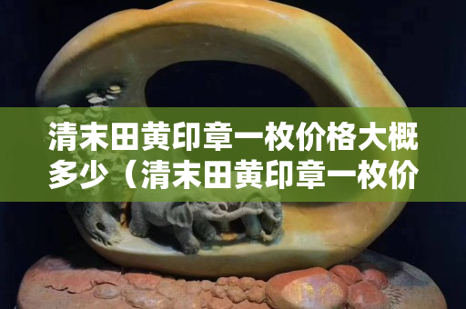 清末田黃印章一枚價(jià)格大概多少（清末田黃印章一枚價(jià)格大概多少n）