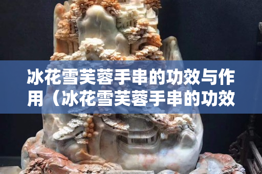 冰花雪芙蓉手串的功效與作用（冰花雪芙蓉手串的功效與作用圖片）
