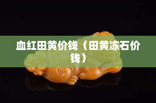 血紅田黃價錢（田黃凍石價錢）