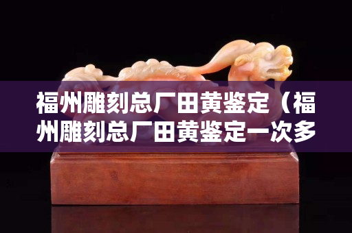 福州雕刻總廠田黃鑒定（福州雕刻總廠田黃鑒定一次多少錢）