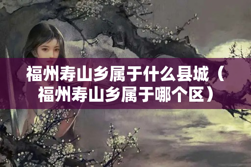福州壽山鄉屬于什么縣城（福州壽山鄉屬于哪個區）