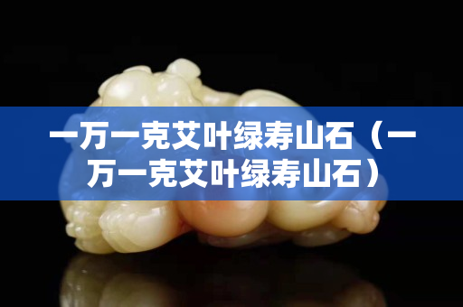 一萬一克艾葉綠壽山石（一萬一克艾葉綠壽山石）