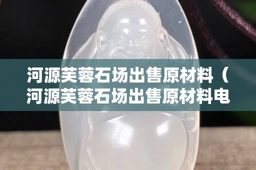 河源芙蓉石場出售原材料（河源芙蓉石場出售原材料電話）