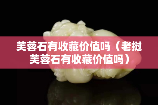 芙蓉石有收藏價值嗎（老撾芙蓉石有收藏價值嗎）