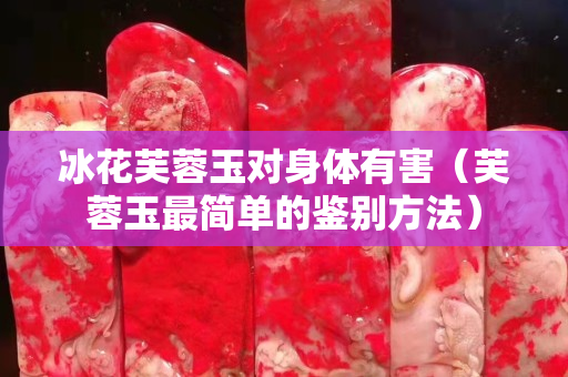 冰花芙蓉玉對身體有害（芙蓉玉最簡單的鑒別方法）