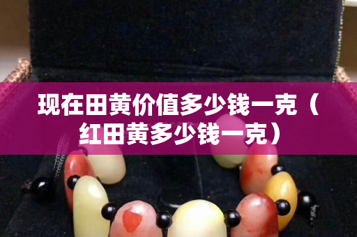 現在田黃價值多少錢一克（紅田黃多少錢一克）