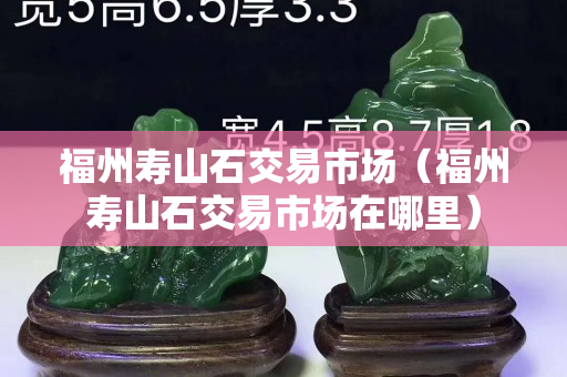 福州壽山石交易市場(chǎng)（福州壽山石交易市場(chǎng)在哪里）