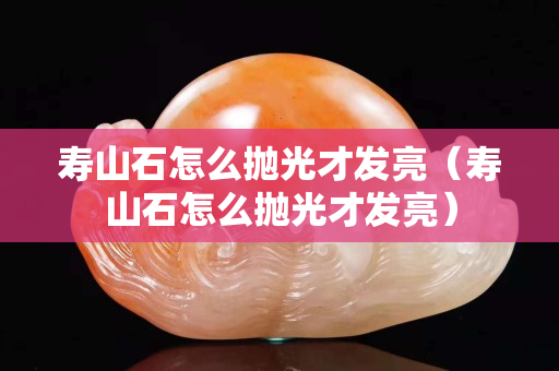 壽山石怎么拋光才發(fā)亮（壽山石怎么拋光才發(fā)亮）