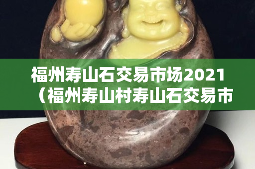 福州壽山石交易市場(chǎng)2021（福州壽山村壽山石交易市場(chǎng)）