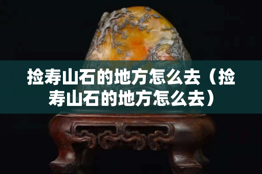 撿壽山石的地方怎么去（撿壽山石的地方怎么去）