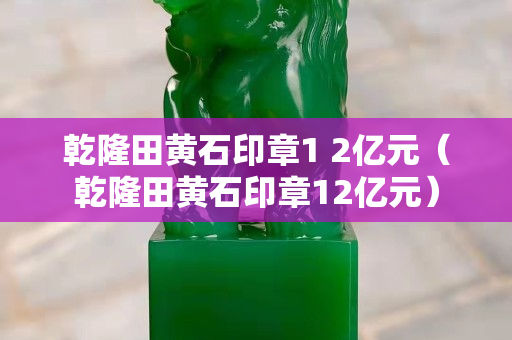 乾隆田黃石印章1 2億元（乾隆田黃石印章12億元）